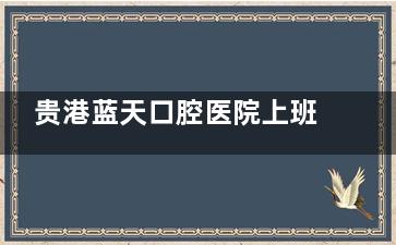 贵港蓝天口腔医院上班时间全攻略:总院早8点半-晚9|开诊+吾悦店营业至晚10点,院区地址导航实测